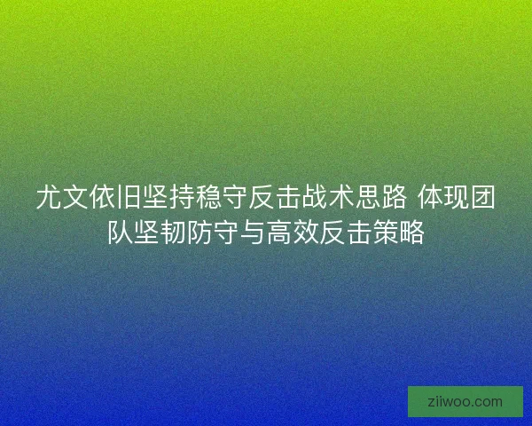 尤文依旧坚持稳守反击战术思路 体现团队坚韧防守与高效反击策略